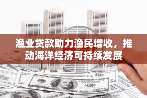 叠彩渔业贷款助力渔民增收，推动海洋经济可持续发展